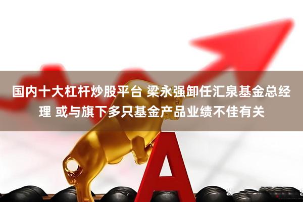 国内十大杠杆炒股平台 梁永强卸任汇泉基金总经理 或与旗下多只基金产品业绩不佳有关