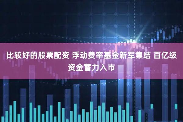 比较好的股票配资 浮动费率基金新军集结 百亿级资金蓄力入市