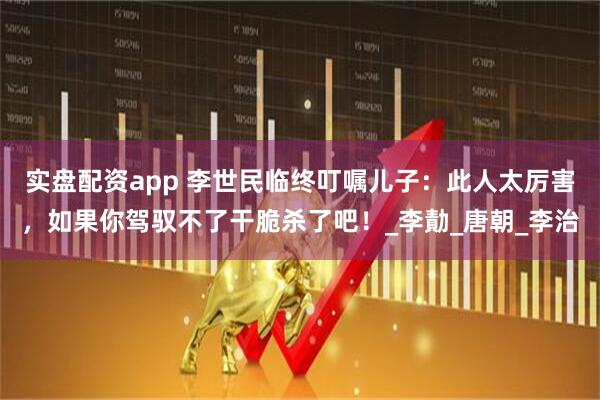 实盘配资app 李世民临终叮嘱儿子：此人太厉害，如果你驾驭不了干脆杀了吧！_李勣_唐朝_李治