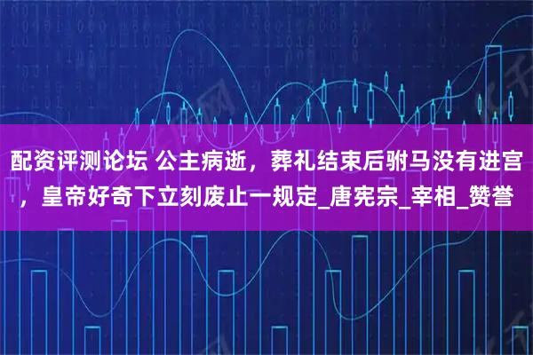 配资评测论坛 公主病逝，葬礼结束后驸马没有进宫，皇帝好奇下立刻废止一规定_唐宪宗_宰相_赞誉