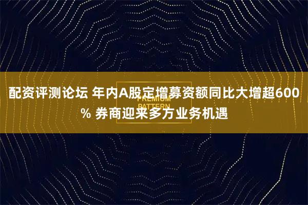 配资评测论坛 年内A股定增募资额同比大增超600% 券商迎来多方业务机遇