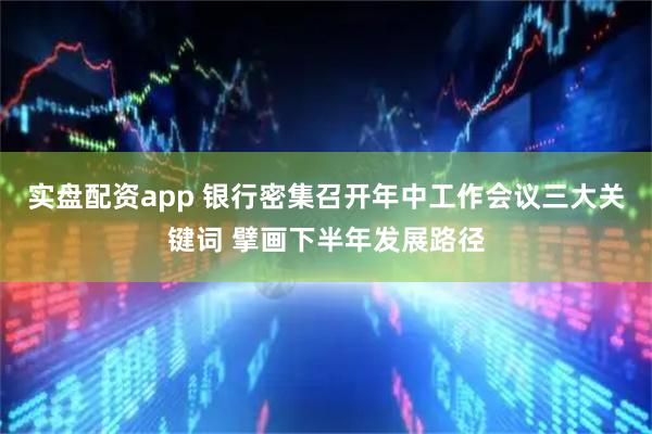 实盘配资app 银行密集召开年中工作会议三大关键词 擘画下半年发展路径