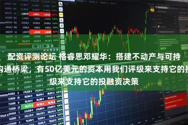 配资评测论坛 格睿思邓耀华：搭建不动产与可持续金融的沟通桥梁，有50亿美元的资本用我们评级来支持它的投融资决策