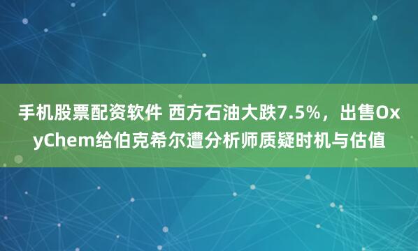 手机股票配资软件 西方石油大跌7.5%，出售OxyChem给伯克希尔遭分析师质疑时机与估值
