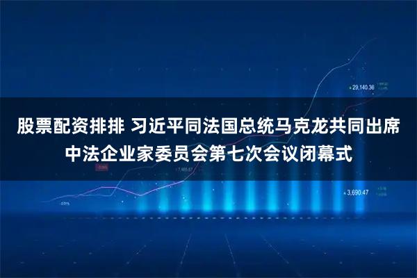 股票配资排排 习近平同法国总统马克龙共同出席中法企业家委员会第七次会议闭幕式