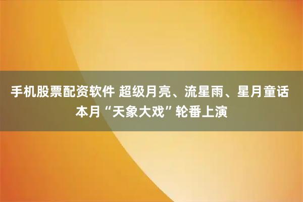 手机股票配资软件 超级月亮、流星雨、星月童话 本月“天象大戏”轮番上演