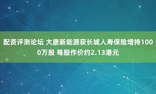 配资评测论坛 大唐新能源获长城人寿保险增持1000万股 每股作价约2.13港元