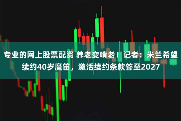 专业的网上股票配资 养老变啃老！记者：米兰希望续约40岁魔笛，激活续约条款签至2027